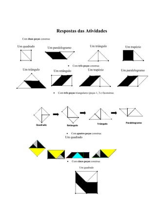 Respostas das Atividades
Com duas peças construa:
Um quadrado Um paralelogramo Um triângulo Um trapézio
• Com três peças construa:
Um triângulo Um retângulo Um trapézio Um paralelogramo
• Com três peças triangulares (peças 1, 3 e 4)construa:
• Com quatro peças construa:
Um quadrado
• Com cinco peças construa:
Um quadrado
 