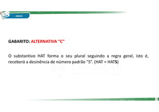 GABARITO: ALTERNATIVA “C”
O substantivo HAT forma o seu plural seguindo a regra geral, isto é,
receberá a desinência de número padrão “S”. (HAT = HATS)
12
 
