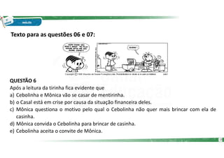 Texto para as questões 06 e 07:
QUESTÃO 6
Após a leitura da tirinha fica evidente que
a) Cebolinha e Mônica vão se casar de mentirinha.
b) o Casal está em crise por causa da situação financeira deles.
c) Mônica questiona o motivo pelo qual o Cebolinha não quer mais brincar com ela de
casinha.
d) Mônica convida o Cebolinha para brincar de casinha.
e) Cebolinha aceita o convite de Mônica.
13
 