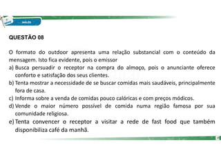 QUESTÃO 08
O formato do outdoor apresenta uma relação substancial com o conteúdo da
mensagem. Isto fica evidente, pois o emissor
a) Busca persuadir o receptor na compra do almoço, pois o anunciante oferece
conforto e satisfação dos seus clientes.
b) Tenta mostrar a necessidade de se buscar comidas mais saudáveis, principalmente
fora de casa.
c) Informa sobre a venda de comidas pouco calóricas e com preços módicos.
d) Vende o maior número possível de comida numa região famosa por sua
comunidade religiosa.
e) Tenta convencer o receptor a visitar a rede de fast food que também
disponibiliza café da manhã.
18
 
