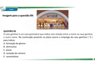 Imagem para a questão 09:
QUESTÃO 09
O caso genitivo é um caso gramatical que indica uma relação entre o nome no caso genitivo
e outro nome. Na construção presente na placa ocorre o emprego do caso genitivo ( ‘S )
para indicar
A. formação de gênero
B. diminutivo
C. posse
D. variação de número
E. aumentativo
20
 