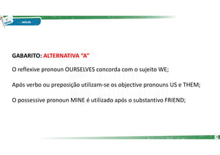 GABARITO: ALTERNATIVA “A”
O reflexive pronoun OURSELVES concorda com o sujeito WE;
Após verbo ou preposição utilizam-se os objective pronouns US e THEM;
O possessive pronoun MINE é utilizado após o substantivo FRIEND;
24
 