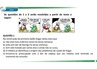 As questões de 1 a 5 serão resolvidas a partir do texto a
seguir:
QUESTÃO 1
Na construção do primeiro balão Hagar deixa claro que
a) não está mais enfermo como há várias semanas.
b) está com dor de barriga há várias semanas.
c) tem sido tratado por vários dias e ainda não se curou.
d) O médico já identificou a origem dos problemas de saúde de Hagar.
e) encontra-se preocupado com a dor de cabeça que seu médico está sentindo no
momento da consulta.
3
 