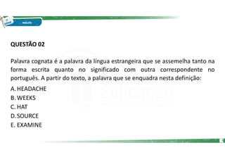 QUESTÃO 02
Palavra cognata é a palavra da língua estrangeira que se assemelha tanto na
forma escrita quanto no significado com outra correspondente no
português. A partir do texto, a palavra que se enquadra nesta definição:
A.HEADACHE
B. WEEKS
C. HAT
D.SOURCE
E. EXAMINE
5
 