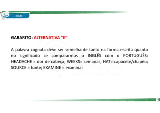 GABARITO: ALTERNATIVA “E”
A palavra cognata deve ser semelhante tanto na forma escrita quanto
no significado se compararmos o INGLÊS com o PORTUGUÊS:
HEADACHE = dor de cabeça; WEEKS= semanas; HAT= capacete/chapéu;
SOURCE = fonte; EXAMINE = examinar
6
 