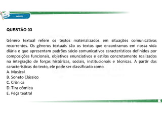 QUESTÃO 03
Gênero textual refere os textos materializados em situações comunicativas
recorrentes. Os gêneros textuais são os textos que encontramos em nossa vida
diária e que apresentam padrões sócio comunicativos característicos definidos por
composições funcionais, objetivos enunciativos e estilos concretamente realizados
na integração de forças históricas, sociais, institucionais e técnicas. A partir das
características do texto, ele pode ser classificado como
A. Musical
B. Soneto Clássico
C. Crônica
D.Tira cômica
E. Peça teatral
7
 