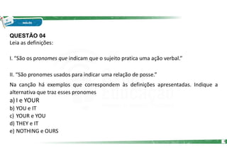 QUESTÃO 04
Leia as definições:
I. “São os pronomes que indicam que o sujeito pratica uma ação verbal.”
II. “São pronomes usados para indicar uma relação de posse.”
Na canção há exemplos que correspondem às definições apresentadas. Indique a
alternativa que traz esses pronomes
a) I e YOUR
b) YOU e IT
c) YOUR e YOU
d) THEY e IT
e) NOTHING e OURS
9
 