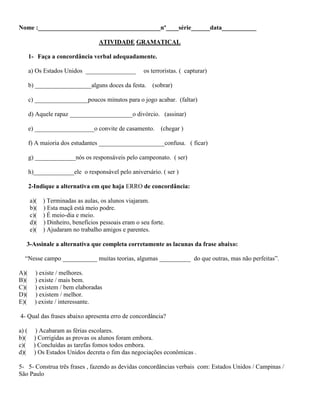 Nome :_______________________________________nº____série______data___________
ATIVIDADE GRAMATICAL
1- Faça a concordância verbal adequadamente.
a) Os Estados Unidos ________________ os terroristas. ( capturar)
b) __________________alguns doces da festa. (sobrar)
c) _________________poucos minutos para o jogo acabar. (faltar)
d) Aquele rapaz ____________________o divórcio. (assinar)
e) ___________________o convite de casamento. (chegar )
f) A maioria dos estudantes _____________________confusa. ( ficar)
g) _____________nós os responsáveis pelo campeonato. ( ser)
h)_____________ele o responsável pelo aniversário. ( ser )
2-Indique a alternativa em que haja ERRO de concordância:
a)( ) Terminadas as aulas, os alunos viajaram.
b)( ) Esta maçã está meio podre.
c)( ) É meio-dia e meio.
d)( ) Dinheiro, benefícios pessoais eram o seu forte.
e)( ) Ajudaram no trabalho amigos e parentes.
3-Assinale a alternativa que completa corretamente as lacunas da frase abaixo:
“Nesse campo ___________ muitas teorias, algumas __________ do que outras, mas não perfeitas”.
A)( ) existe / melhores.
B)( ) existe / mais bem.
C)( ) existem / bem elaboradas
D)( ) existem / melhor.
E)( ) existe / interessante.
4- Qual das frases abaixo apresenta erro de concordância?
a) ( ) Acabaram as férias escolares.
b)( ) Corrigidas as provas os alunos foram embora.
c)( ) Concluídas as tarefas fomos todos embora.
d)( ) Os Estados Unidos decreta o fim das negociações econômicas .
5- 5- Construa três frases , fazendo as devidas concordâncias verbais com: Estados Unidos / Campinas /
São Paulo
 