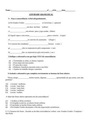 Nome :_______________________________________nº____série______data___________
ATIVIDADE GRAMATICAL
1- Faça a concordância verbal adequadamente.
a) Os Estados Unidos ________________ os terroristas. ( capturar)
b) __________________um doce da festa. (sobrar)
c) _________________um minuto para o jogo acabar. (faltar)
d) Aquele rapaz e esta moça____________________para o exterior. (viajar)
e) ___________________os convites de casamento. (chegar )
f) A maioria dos estudantes _____________________furiosa. ( estar )
g) _____________eles os responsáveis pelo campeonato. ( ser)
h)_____________elas as responsáveis pelo aniversário. ( ser )
2-Indique a alternativa em que haja ERRO de concordância:
a)( ) Terminadas as aulas, os alunos viajaram.
b)( ) Esta maçã está meio podre.
c)( ) É meio-dia e meia.
d)( ) Dinheiro, benefícios pessoais eram o seu forte.
e)( ) Ajudou no trabalho amigos e parentes.
3-Assinale a alternativa que completa corretamente as lacunas da frase abaixo:
“Nesse campo ___________ muitas teorias, algumas __________ apresentadas do que outras, mas não
perfeitas”.
A)( ) existem / melhores.
B)( ) existe / mais bem.
C)( ) existe / mais bem.
D)( ) existe / melhores.
E)( ) existe / melhor.
4- Qual das frases abaixo apresenta erro de concordância?
a) ( ) Acabou as férias escolares.
b)( ) Corrigidas as provas ,os alunos foram embora.
c)( ) Concluídas as tarefas fomos todos embora.
d)( ) Os Estados Unidos decretarão o fim das negociações econômicas .
5- 5- Construa três frases , fazendo as devidas concordâncias verbais com: Estados Unidos / Campinas /
São Paulo
 