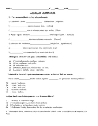 Nome :_______________________________________nº____série______data___________
ATIVIDADE GRAMATICAL
2- Faça a concordância verbal adequadamente.
a) Os Estados Unidos ________________ os terroristas. ( capturar)
b) __________________alguns doces da festa. (sobrar)
c) _________________poucos minutos para o jogo acabar. (faltar)
d) Aquele rapaz e esta moça____________________uma longa viagem. ( planejar)
e) ___________________alguns convites de casamento. (chegar )
f) A maioria dos estudantes _____________________indignados . ( permanecer)
g) _____________nós os responsáveis pelo campeonato. ( ser)
h)_____________eu o responsável pelo aniversário. ( ser )
2-Indique a alternativa em que a concordância está correta:
a)( ) Terminada as aulas, os alunos viajaram.
b)( ) Estas maçãs está meia podre.
c)( ) É meio-dia e meia.
d)( ) Dinheiro, benefícios pessoais era o seu forte.
e)( ) Ajudou no trabalho amigos e parentes.
3-Assinale a alternativa que completa corretamente as lacunas da frase abaixo:
“Nesse campo ___________ muitas teorias, algumas __________ do que outras, mas não perfeitas”.
A)( ) existe / melhores.
B)( ) existe / mais bem.
C)( ) existe / mais bem.
D)( ) existem / melhores.
E)( ) existe / melhor.
4- Qual das frases abaixo apresenta erro de concordância?
a) ( ) Acabou as cartelas de bingo.
b)( ) Corrigidas as provas, os alunos foram embora.
c)( ) Concluídas as tarefas ,fomos todos embora.
d)( ) Os Estados Unidos decretarão o fim das negociações econômicas .
5- Construa três frases , fazendo as devidas concordâncias verbais com: Estados Unidos / Campinas / São
Paulo
 
