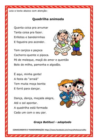 CONHECIMENTO E TRANSFORMAÇÃO: https://www.facebook.com/mayrafreitascarvalho
Leia o texto abaixo com atenção:
Quadrilha animada
Quanta coisa pra arrumar
Tanta coisa pra fazer.
Enfeites e bandeirinhas
E fogueira pra acender.
Tem canjica e paçoca
Cachorro-quente e pipoca.
Pé de moleque, maçã do amor e quentão
Bolo de milho, pamonha e algodão.
É aqui, minha gente!
A festa do “arraiá”
Tem muita moça bonita
E forró para dançar.
Dança, dança, moçada alegre,
Até o sol apontar.
A quadrilha está formada
Cada um com o seu par.
Graça Batituci - adaptado
 
