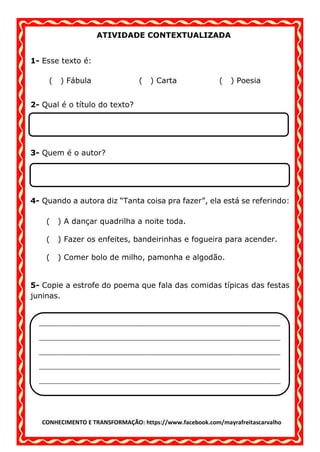 CONHECIMENTO E TRANSFORMAÇÃO: https://www.facebook.com/mayrafreitascarvalho
ATIVIDADE CONTEXTUALIZADA
1- Esse texto é:
( ) Fábula ( ) Carta ( ) Poesia
2- Qual é o título do texto?
3- Quem é o autor?
4- Quando a autora diz “Tanta coisa pra fazer”, ela está se referindo:
( ) A dançar quadrilha a noite toda.
( ) Fazer os enfeites, bandeirinhas e fogueira para acender.
( ) Comer bolo de milho, pamonha e algodão.
5- Copie a estrofe do poema que fala das comidas típicas das festas
juninas.
__________________________________________________________________________________
__________________________________________________________________________________
__________________________________________________________________________________
__________________________________________________________________________________
__________________________________________________________________________________
 