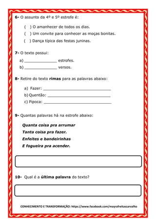 CONHECIMENTO E TRANSFORMAÇÃO: https://www.facebook.com/mayrafreitascarvalho
6- O assunto da 4º e 5º estrofe é:
( ) O amanhecer de todos os dias.
( ) Um convite para conhecer as moças bonitas.
( ) Dança típica das festas juninas.
7- O texto possui:
a) ______________ estrofes.
b) ______________ versos.
8- Retire do texto rimas para as palavras abaixo:
a) Fazer: _____________________________
b) Quentão: ___________________________
c) Pipoca: _____________________________
9- Quantas palavras há na estrofe abaixo:
Quanta coisa pra arrumar
Tanta coisa pra fazer.
Enfeites e bandeirinhas
E fogueira pra acender.
10- Qual é a última palavra do texto?
 