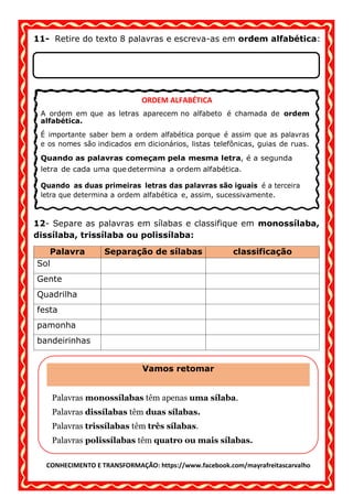 CONHECIMENTO E TRANSFORMAÇÃO: https://www.facebook.com/mayrafreitascarvalho
11- Retire do texto 8 palavras e escreva-as em ordem alfabética:
12- Separe as palavras em sílabas e classifique em monossílaba,
dissílaba, trissílaba ou polissílaba:
Palavra Separação de sílabas classificação
Sol
Gente
Quadrilha
festa
pamonha
bandeirinhas
ORDEM ALFABÉTICA
A ordem em que as letras aparecem no alfabeto é chamada de ordem
alfabética.
indicados em dicionários, listas telefônicas, guias de ruas.
a ordem alfabética e, assim, sucessivamente.
Vamos retomar
Palavras monossílabas têm apenas uma sílaba.
Palavras dissílabas têm duas sílabas.
Palavras trissílabas têm três sílabas.
Palavras polissílabas têm quatro ou mais sílabas.
 