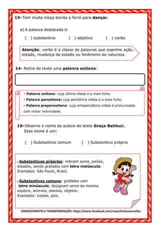 CONHECIMENTO E TRANSFORMAÇÃO: https://www.facebook.com/mayrafreitascarvalho
13- Tem muita moça bonita e forró para dançar.
a) A palavra destacada é:
( ) substantivo ( ) adjetivo ( ) verbo
14- Retire do texto uma palavra oxítona:
15-Observe o nome da autora do texto Graça Batituci.
Esse nome é um:
( ) Substantivo comum ( ) Substantivo próprio
Atenção: verbo é a classe de palavras que exprime ação,
estado, mudança de estado ou fenômeno da natureza.
- Palavra oxítona: cuja última sílaba é a mais forte.
- Palavra paroxítona: cuja penúltima sílaba é a mais forte.
- Palavra proparoxítona: cuja antepenúltima sílaba é pronunciada
com maior intensidade.
• Substantivos próprios: indicam seres, países,
estados, sendo grafados com letra maiúscula.
Exemplos: São Paulo, Brasil.
• Substantivos comuns: grafados com
letra minúscula, designam seres da mesma
espécie, animais, plantas, objetos.
Exemplos: cidade, país.
espécie, animais, plantas, objetos.
Exemplos: cidade, país.
 