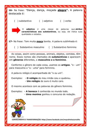 CONHECIMENTO E TRANSFORMAÇÃO: https://www.facebook.com/mayrafreitascarvalho
16- Na frase: “Dança, dança, moçada alegre”. A palavra
destacada é:
( ) substantivo ( ) adjetivo ( ) verbo
O adjetivo é uma classe de palavras que atribui
características aos substantivos, ou seja, ele indica suas
qualidades e estados.
17- Na frase: Tem muita moça bonita. A palavra sublinhada é:
( ) Substantivo masculino ( ) Substantivo feminino
As coisas, assim como pessoas, animais, objetos, comidas, têm
nome. Esses nomes são chamados de substantivos e aparecem
em gêneros diferentes, o masculino e o feminino.
Conforme o gênero de cada coisa, usamos os artigos. “o - um”
para masculino e “a - uma” para feminino.
A palavra relógio é acompanhada de “o ou um”.
Exemplos: - O relógio do meu irmão caiu e quebrou.
- Um relógio de ouro é muito caro.
O mesmo acontece com as palavras do gênero feminino.
Exemplos: - A boneca é conhecida no mundo todo.
- Uma menina ganhou o concurso de redação.
 