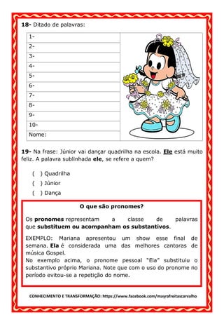CONHECIMENTO E TRANSFORMAÇÃO: https://www.facebook.com/mayrafreitascarvalho
18- Ditado de palavras:
1-
2-
3-
4-
5-
6-
7-
8-
9-
10-
Nome:
19- Na frase: Júnior vai dançar quadrilha na escola. Ele está muito
feliz. A palavra sublinhada ele, se refere a quem?
( ) Quadrilha
( ) Júnior
( ) Dança
O que são pronomes?
Os pronomes representam a classe de palavras
que substituem ou acompanham os substantivos.
EXEMPLO: Mariana apresentou um show esse final de
semana. Ela é considerada uma das melhores cantoras de
música Gospel.
No exemplo acima, o pronome pessoal “Ela” substituiu o
substantivo próprio Mariana. Note que com o uso do pronome no
período evitou-se a repetição do nome.
 