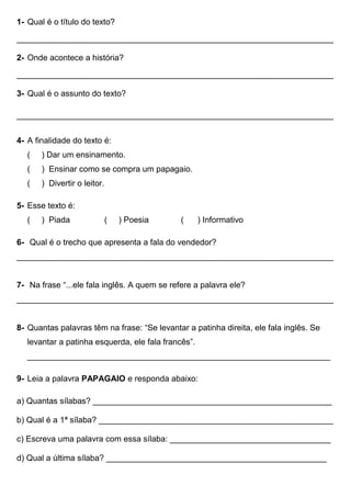 1- Qual é o título do texto?
_____________________________________________________________________
2- Onde acontece a história?
_____________________________________________________________________
3- Qual é o assunto do texto?
_____________________________________________________________________
4- A finalidade do texto é:
( ) Dar um ensinamento.
( ) Ensinar como se compra um papagaio.
( ) Divertir o leitor.
5- Esse texto é:
( ) Piada ( ) Poesia ( ) Informativo
6- Qual é o trecho que apresenta a fala do vendedor?
_____________________________________________________________________
7- Na frase “...ele fala inglês. A quem se refere a palavra ele?
_____________________________________________________________________
8- Quantas palavras têm na frase: “Se levantar a patinha direita, ele fala inglês. Se
levantar a patinha esquerda, ele fala francês”.
__________________________________________________________________
9- Leia a palavra PAPAGAIO e responda abaixo:
a) Quantas sílabas? ____________________________________________________
b) Qual é a 1ª sílaba? ___________________________________________________
c) Escreva uma palavra com essa sílaba: ___________________________________
d) Qual a última sílaba? ________________________________________________
 