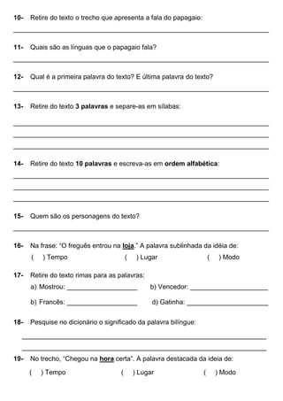 10- Retire do texto o trecho que apresenta a fala do papagaio:
_____________________________________________________________________
11- Quais são as línguas que o papagaio fala?
_____________________________________________________________________
12- Qual é a primeira palavra do texto? E última palavra do texto?
_____________________________________________________________________
13- Retire do texto 3 palavras e separe-as em sílabas:
_____________________________________________________________________
_____________________________________________________________________
_____________________________________________________________________
14- Retire do texto 10 palavras e escreva-as em ordem alfabética:
_____________________________________________________________________
_____________________________________________________________________
_____________________________________________________________________
15- Quem são os personagens do texto?
_____________________________________________________________________
16- Na frase: “O freguês entrou na loja.” A palavra sublinhada da idéia de:
( ) Tempo ( ) Lugar ( ) Modo
17- Retire do texto rimas para as palavras:
a) Mostrou: ___________________ b) Vencedor: _____________________
b) Francês: ___________________ d) Gatinha: ______________________
18- Pesquise no dicionário o significado da palavra bilíngue:
__________________________________________________________________
__________________________________________________________________
19- No trecho, “Chegou na hora certa”. A palavra destacada da ideia de:
( ) Tempo ( ) Lugar ( ) Modo
 