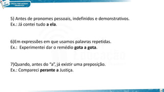 5) Antes de pronomes pessoais, indefinidos e demonstrativos.
Ex.: Já contei tudo a ela.
11
6)Em expressões em que usamos palavras repetidas.
Ex.: Experimentei dar o remédio gota a gota.
7)Quando, antes do “a”, já existir uma preposição.
Ex.: Compareci perante a Justiça.
 