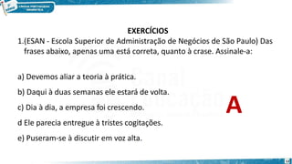 EXERCÍCIOS
1.(ESAN - Escola Superior de Administração de Negócios de São Paulo) Das
frases abaixo, apenas uma está correta, quanto à crase. Assinale-a:
12
a) Devemos aliar a teoria à prática.
b) Daqui à duas semanas ele estará de volta.
c) Dia à dia, a empresa foi crescendo.
d Ele parecia entregue à tristes cogitações.
e) Puseram-se à discutir em voz alta.
A
 