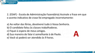 2. (ESAF) - Escola de Administração Fazendária) Assinale a frase em que
o acento indicativo de crase foi empregado incorretamente:
13
a) Ao voltar das férias, devolverei tudo à Vossa Senhoria.
b) O candidato falou às classes trabalhadoras.
c) Fiquei à espera de meus amigos.
d) Sua maneira de falar é semelhante à de Paulo.
e) Você só poderá ser atendido às 9 horas.
A
 