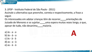 3. (IFSP - Instituto Federal de São Paulo - 2011)
14
Assinale a alternativa que preenche, correta e respectivamente, a frase a
seguir.
Os interessados em adotar crianças têm de recorrer orientações do
Juizado de Menores e se sujeitar uma espera muitas vezes longa, o que,
apesar de tudo, não desanima maioria.
a) às - a - a
b) às - à - a
c) às - à - à
d) as - a - à
e) as - à - à
A
 