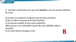 4 - Assinale a alternativa em que está correto o uso do acento indicativo
de crase:
15
a) O autor se comparou à alguém que tem boa memória.
b) Ele se referiu às pessoas de boa memória.
c) As pessoas aludem à uma causa específica.
d)Ele passou a ser entendido à partir de suas reflexões sobre a
memória.
e) Os livros foram entregues à ele
B
 