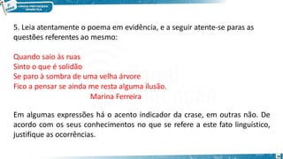 5. Leia atentamente o poema em evidência, e a seguir atente-se paras as
questões referentes ao mesmo:
Quando saio às ruas
Sinto o que é solidão
Se paro à sombra de uma velha árvore
Fico a pensar se ainda me resta alguma ilusão.
Marina Ferreira
Em algumas expressões há o acento indicador da crase, em outras não. De
acordo com os seus conhecimentos no que se refere a este fato linguístico,
justifique as ocorrências.
16
 