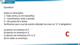 Questão 6
d) em todas as sentenças
17
Dadas as afirmações:
1- Tudo correu as mil maravilhas.
2 – Caminhamos rente a parede.
3 – Ele jamais foi a festas.
Verificamos que o uso do acento indicador da crase no “a” é obrigatório:
a) apenas na sentença nº 1
b) apenas na sentença nº 2
c) apenas nas sentenças nºs 1 e 2 C
 
