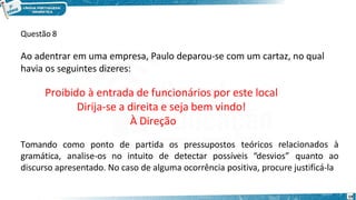 Questão 8
19
Ao adentrar em uma empresa, Paulo deparou-se com um cartaz, no qual
havia os seguintes dizeres:
Proibido à entrada de funcionários por este local
Dirija-se a direita e seja bem vindo!
À Direção
Tomando como ponto de partida os pressupostos teóricos relacionados à
gramática, analise-os no intuito de detectar possíveis “desvios” quanto ao
discurso apresentado. No caso de alguma ocorrência positiva, procure justificá-la
 