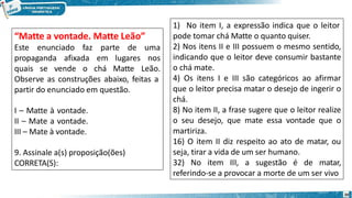 “Matte a vontade. Matte Leão”
Este enunciado faz parte de uma
propaganda afixada em lugares nos
quais se vende o chá Matte Leão.
Observe as construções abaixo, feitas a
partir do enunciado em questão.
I – Matte à vontade.
II – Mate a vontade.
III – Mate à vontade.
9. Assinale a(s) proposição(ões)
CORRETA(S):
1) No item I, a expressão indica que o leitor
20
pode tomar chá Matte o quanto quiser.
2) Nos itens II e III possuem o mesmo sentido,
indicando que o leitor deve consumir bastante
o chá mate.
4) Os itens I e III são categóricos ao afirmar
que o leitor precisa matar o desejo de ingerir o
chá.
8) No item II, a frase sugere que o leitor realize
o seu desejo, que mate essa vontade que o
martiriza.
16) O item II diz respeito ao ato de matar, ou
seja, tirar a vida de um ser humano.
32) No item III, a sugestão é de matar,
referindo-se a provocar a morte de um ser vivo
 