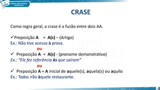 CRASE
3
Como regra geral, a crase é a fusão entre dois AA.
Preposição A + A(s) – (Artigo)
Ex.: Não tive acesso à prova.
ou
 Preposição A + A(s) - (pronome demonstrativo)
Ex.: “Ele fez referência às que saíram”
ou
 Preposição A + A inicial de aquele(s), aquela(s) ou aquilo.
Ex.: Todos irão àquele restaurante.
 