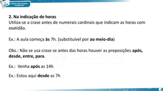 2. Na indicação de horas
Utiliza-se a crase antes de numerais cardinais que indicam as horas com
exatidão.
Ex.: A aula começa às 7h. (substituível por ao meio-dia)
Obs.: Não se usa crase se antes das horas houver as preposições após,
desde, entre, para.
Ex.: Venha após as 14h.
Ex.: Estou aqui desde as 7h
5
 