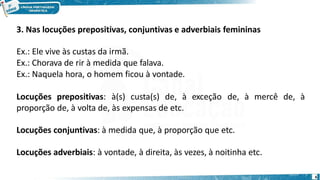 3. Nas locuções prepositivas, conjuntivas e adverbiais femininas
Ex.: Ele vive às custas da irmã.
Ex.: Chorava de rir à medida que falava.
Ex.: Naquela hora, o homem ficou à vontade.
Locuções prepositivas: à(s) custa(s) de, à exceção de, à mercê de, à
proporção de, à volta de, às expensas de etc.
Locuções conjuntivas: à medida que, à proporção que etc.
Locuções adverbiais: à vontade, à direita, às vezes, à noitinha etc.
6
 