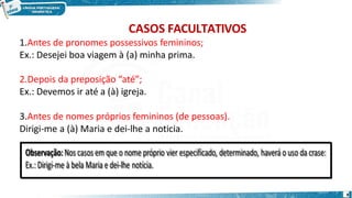 CASOS FACULTATIVOS
1.Antes de pronomes possessivos femininos;
Ex.: Desejei boa viagem à (a) minha prima.
2.Depois da preposição “até”;
Ex.: Devemos ir até a (à) igreja.
3.Antes de nomes próprios femininos (de pessoas).
Dirigi-me a (à) Maria e dei-lhe a noticia.
8
 