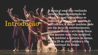 Introdução
A dança é uma arte realizada
através da movimentação do
corpo, na qual o dançarino se
expressa e demonstra valores de
sua cultura, a dança também pode
ser um meio de entretenimento,
interação social e atividade física
para manter uma vida saudável.
Para celebrar a história da dança,
no dia 29 de abril celebra o Dia
Internacional da Dança.
 