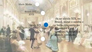 Século XVI e
XVII
Século XIX
Século XX
Idade Média
Já no século XIX, no
Brasil, surge o samba e
o baile, enquanto na
Argentina e no
Uruguai, o tango é a
grande novidade.
 
