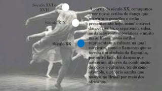 Século XIX
Século XX
Século XVI e
XVII A partir do século XX, começamos
a ver novos estilos de dança que
marcaram gerações e estão
presentes até hoje, como: o street
dance, zumba, o sapateado, salsa,
as danças contemporâneas e muito
mais. Esses novos estilos
representam a cultura na qual
surgiram, como o flamenco que se
tornou um símbolo da Espanha,
por outro lado, há danças que
nasceram através da combinação
de povos e culturas, tendo como
exemplo, o próprio samba que
nasceu no Brasil por meio dos
africanos.
 