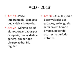 ACD - 2013
• Art. 1º - Parte           • Art. 3º - As aulas serão
  integrante da proposta      desenvolvidas aos
  pedagógica da escola..      sábados; ao longo da
• Art. 2º - Mínimo de 20      semana em horário
  alunos, organizados por     diverso, podendo
  categoria, modalidade e     ocorrer no período
  gênero, em período          noturno.
  diverso ao horário
  regular.
 
