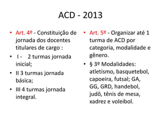 ACD - 2013
• Art. 4º - Constituição de   • Art. 5º - Organizar até 1
  jornada dos docentes          turma de ACD por
  titulares de cargo :          categoria, modalidade e
• I - 2 turmas jornada          gênero.
  inicial;                    • § 3º Modalidades:
• II 3 turmas jornada           atletismo, basquetebol,
  básica;                       capoeira, futsal; GA,
• III 4 turmas jornada          GG, GRD, handebol,
  integral.                     judô, tênis de mesa,
                                xadrez e voleibol.
 