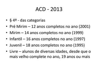 ACD - 2013
•   § 4º - das categorias
•   Pré Mirim – 12 anos completos no ano (2001)
•   Mirim – 14 anos completos no ano (1999)
•   Infantil – 16 anos completos no ano (1997)
•   Juvenil – 18 anos completos no ano (1995)
•   Livre – alunos de diversas idades, desde que o
    mais velho complete no ano, 19 anos ou mais
 