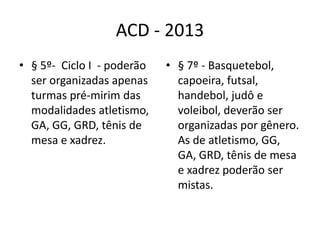ACD - 2013
• § 5º- Ciclo I - poderão   • § 7º - Basquetebol,
  ser organizadas apenas      capoeira, futsal,
  turmas pré-mirim das        handebol, judô e
  modalidades atletismo,      voleibol, deverão ser
  GA, GG, GRD, tênis de       organizadas por gênero.
  mesa e xadrez.              As de atletismo, GG,
                              GA, GRD, tênis de mesa
                              e xadrez poderão ser
                              mistas.
 