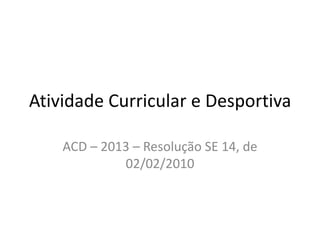 Atividade Curricular e Desportiva

    ACD – 2013 – Resolução SE 14, de
             02/02/2010
 