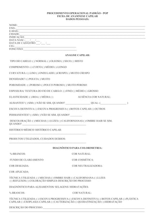 PROCEDIMENTO OPERACIONAL PADRÃO - POP
FICHA DE ANAMNESE CAPILAR
DADOS PESSOAIS:
NOME:__________________________________________________________________________________________________
END.:___________________________________________________________________________________________________
E-MAIL:_________________________________________________________________________________________________
CIDADE:________________________________________________________________________________________________
INDICAÇÃO:_____________________________________________________________________________________________
DATA NASC.:___ /___ /___
DATA DE CADASTRO:___ /___ /___
CEL:_______________________________________________
FONE FIXO:_________________________________________
ANALISE CAPILAR:
TIPO DO CABELO: ( ) NORMAL ( ) OLEOSO ( ) SECO ( ) MISTO
COMPRIMENTO: ( ) CURTO ( ) MÉDIO ( ) LONGO
CURVATURA: ( ) LISO ( ) ONDULADO ( )CRESPO ( ) MUITO CRESPO
DENSIDADE? ( ) POUCO ( ) MUITO
POROSIDADE: ( ) POROSO ( ) POUCO POROSO ( ) MUITO POROSO
ESPESSURA/ TEXTURA DO FIO DE CABELO: ( ) FINO ( ) MÉDIO ( ) GROSSO
ELASTICIDADE: ( ) BOA ( ) MÉDIA ( ) AUSÊNCIA COR NATURAL:
ALISANTES? ( ) SIM ( ) NÃO SE SIM, QUANDO? ___________________ QUAL: (____________________ )
ESCOVA DEFINTIVA ( ) ESCOVA PROGRESSIVA ( ) BOTOX CAPILAR ( ) OUTROS
PERMANENTES? ( ) SIM ( ) NÃO SE SIM, QUANDO? _________
DESCOLORAÇÃO: ( ) MECHAS ( ) LUZES ( ) CALIFORNIANAS ( ) OMBRE HAIR SE SIM,
QUANDO? _________________________________________________
HISTÓRICO MÉDICO/ HISTÓRICO CAPILAR:
___________________________________________________________
PRODUTOS UTILIZADOS, CUIDADOS DIÁRIOS:
___________________________________________________________
DIAGNÓSTICO PARA COLORIMETRIA:
% BRANCOS: COR NATURAL:
FUNDO DE CLAREAMENTO: COR COSMÉTICA:
COR DESEJADA: COR NEUTRALIZADORA:
COR APLICADA:
TÉCNICA UTILIZADA: ( ) MECHAS ( ) OMBRE HAIR ( ) CALIFORNIANA ( ) LUZES
( ) REFLEXOS ( ) COLORAÇÃO SIMPLES DESCRIÇÃO DO PROCESSO
DIAGNÓSTICO PARA ALISAMENTOS/ SELAGENS/ HIDRATAÇÕES:
% BRANCOS: COR NATURAL:
TÉCNICA UTILIZADA: ( ) ESCOVA PROGRESSIVA ( ) ESCOVA DEFINITIVA ( ) BOTOX CAPILAR ( ) PLÁSTICA
CAPILAR ( ) EXOPLASIA CAPILAR ( ) CAUTERIZAÇÃO ( ) QUERATINIZAÇÃO ( ) HIDRATAÇÃO
DESCRIÇÃO DO PROCESSO:______________________________________________________________________________
________________________________________________________________________________________________________
 