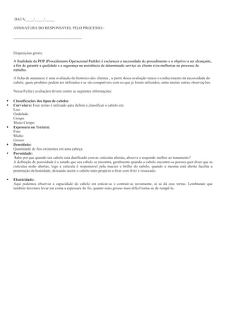 DATA:____/_____/_____
ASSINATURA DO RESPONSÁVEL PELO PROCESSO.:
____________________________________
Disposições gerais:
A finalidade do POP (Procedimento Operacional Padrão) é esclarecer a necessidade do procedimento e o objetivo a ser alcançado,
a fim de garantir a qualidade e a segurança na assistência de determinado serviço ao cliente e/ou melhorias no processo de
trabalho.
A ficha de anamnese é uma avaliação do histórico dos clientes , a partir dessa avaliação temos o conhecimento da necessidade do
cabelo, quais produtos podem ser utilizados e se são compatíveis com os que já foram utilizados, entre muitas outras observações.
Nessa Ficha ( avaliação) devem conter as seguintes informações:
 Classificações dos tipos de cabelos
 Curvatura: Esse termo é utilizado para definir e classificar o cabelo em:
Liso
Ondulado
Crespo
Muito Crespo
 Espessura ou Textura:
Fino
Médio
Grosso
 Densidade:
Quantidade de fios existentes em uma cabeça.
 Porosidade:
Sabe por que quando seu cabelo esta danificado com as cutículas abertas, absorve e responde melhor ao tratamento?
A definição de porosidade é o estado que seu cabelo se encontra, geralmente quando o cabelo encontra-se poroso quer dizer que as
cutículas estão abertas, logo a cutícula é responsável pela maciez e brilho do cabelo, quando a mesma está aberta facilita a
penetração da humidade, deixando assim o cabelo mais propicio a ficar com frizz e ressecado.
 Elasticidade:
Aqui podemos observar a capacidade do cabelo em esticar-se e contrair-se novamente, ai se dá esse termo. Lembrando que
também devemos levar em conta a espessura do fio, quanto mais grosso mais difícil torna-se de rompê-lo.
 