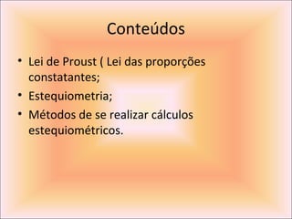 Conteúdos
• Lei de Proust ( Lei das proporções
constatantes;
• Estequiometria;
• Métodos de se realizar cálculos
estequiométricos.
 