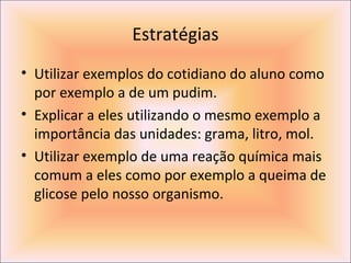 Estratégias
• Utilizar exemplos do cotidiano do aluno como
por exemplo a de um pudim.
• Explicar a eles utilizando o mesmo exemplo a
importância das unidades: grama, litro, mol.
• Utilizar exemplo de uma reação química mais
comum a eles como por exemplo a queima de
glicose pelo nosso organismo.
 
