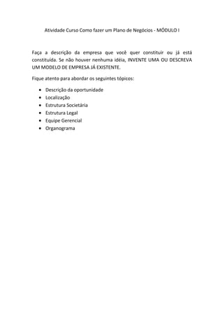 Atividade Curso Como fazer um Plano de Negócios - MÓDULO I



Faça a descrição da empresa que você quer constituir ou já está
constituída. Se não houver nenhuma idéia, INVENTE UMA OU DESCREVA
UM MODELO DE EMPRESA JÁ EXISTENTE.

Fique atento para abordar os seguintes tópicos:

      Descrição da oportunidade
      Localização
      Estrutura Societária
      Estrutura Legal
      Equipe Gerencial
      Organograma
 