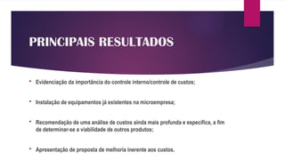 PRINCIPAIS RESULTADOS
 Evidenciação da importância do controle interno/controle de custos;
 Instalação de equipamentos já existentes na microempresa;
 Recomendação de uma análise de custos ainda mais profunda e específica, a fim
de determinar-se a viabilidade de outros produtos;
 Apresentação de proposta de melhoria inerente aos custos.
 
